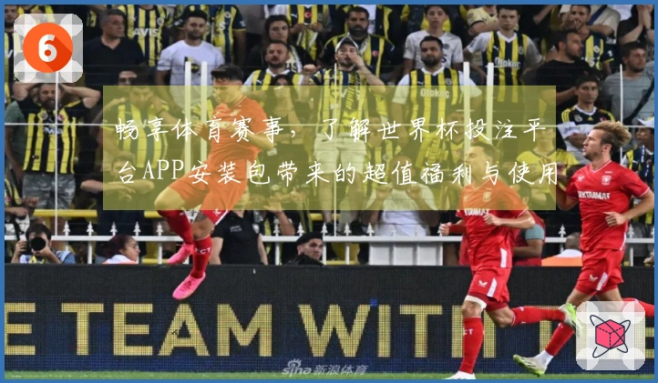 畅享体育赛事,了解世界杯投注平台APP安装包带来的超值福利与使用体验
