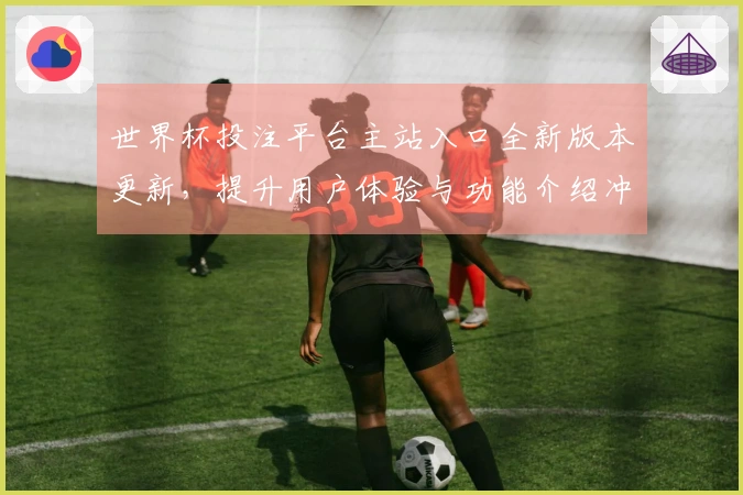 世界杯投注平台主站入口全新版本更新，提升用户体验与功能介绍冲刺新赛季！