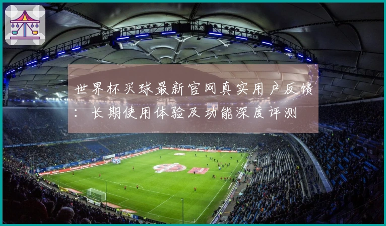 世界杯买球最新官网真实用户反馈：长期使用体验及功能深度评测