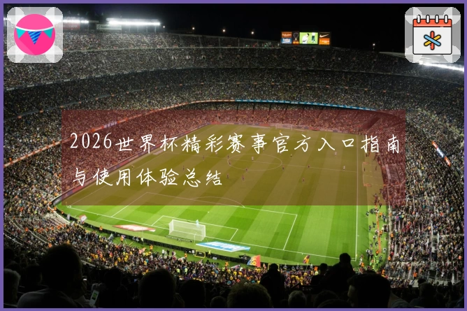 2026世界杯精彩赛事官方入口指南与使用体验总结